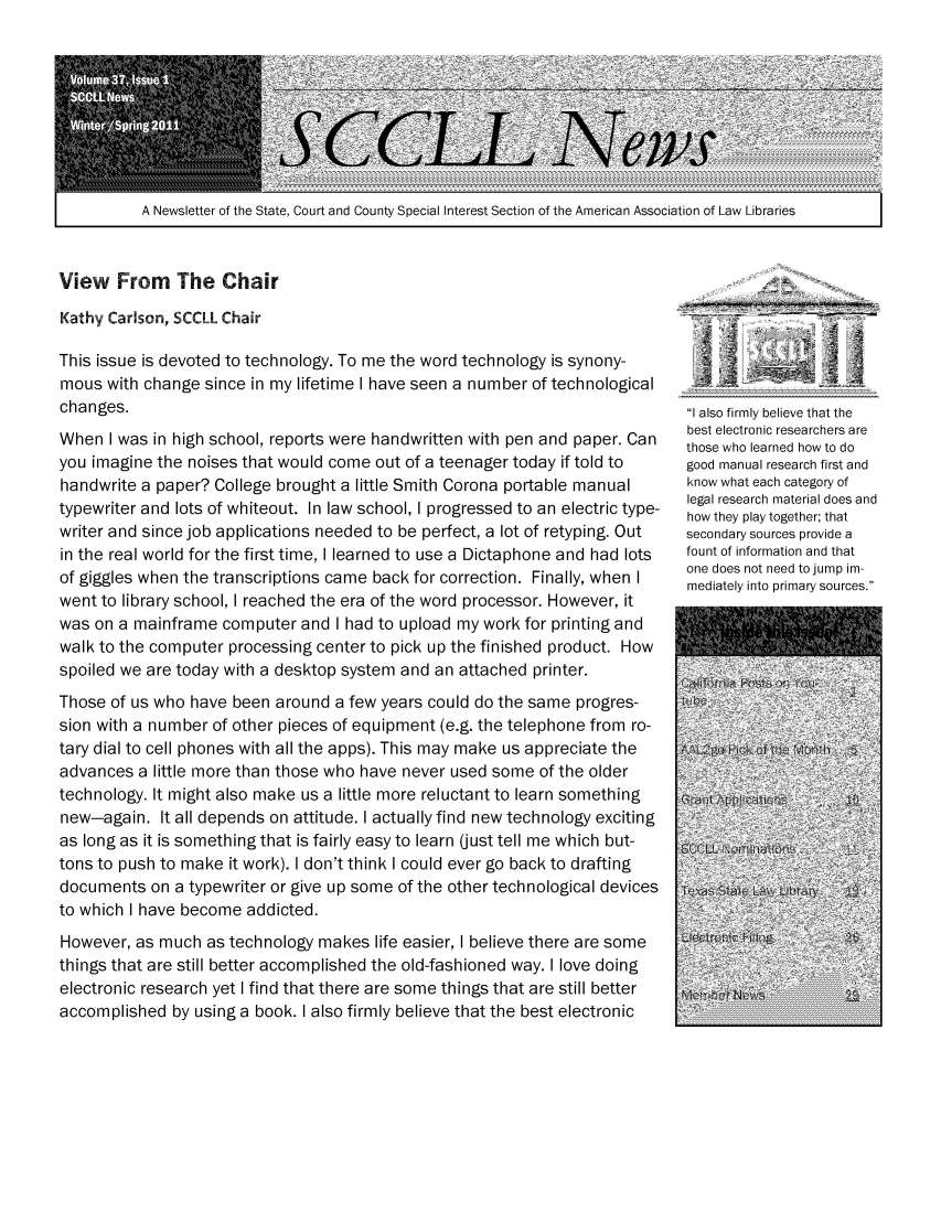 handle is hein.lbr/alsclnws0037 and id is 1 raw text is: A Newsletter of the State, Court and County Special Interest Section of the American Association of Law Libraries  I

View From The Chair
Kathy Carlson, SCCLL Chair
This issue is devoted to technology. To me the word technology is synony-
mous with change since in my lifetime I have seen a number of technological
changes.
When I was in high school, reports were handwritten with pen and paper. Can
you imagine the noises that would come out of a teenager today if told to
handwrite a paper? College brought a little Smith Corona portable manual
typewriter and lots of whiteout. In law school, I progressed to an electric type-
writer and since job applications needed to be perfect, a lot of retyping. Out
in the real world for the first time, I learned to use a Dictaphone and had lots
of giggles when the transcriptions came back for correction. Finally, when I
went to library school, I reached the era of the word processor. However, it
was on a mainframe computer and I had to upload my work for printing and
walk to the computer processing center to pick up the finished product. How
spoiled we are today with a desktop system and an attached printer.
Those of us who have been around a few years could do the same progres-
sion with a number of other pieces of equipment (e.g. the telephone from ro-
tary dial to cell phones with all the apps). This may make us appreciate the
advances a little more than those who have never used some of the older
technology. It might also make us a little more reluctant to learn something
new-again. It all depends on attitude. I actually find new technology exciting
as long as it is something that is fairly easy to learn (just tell me which but-
tons to push to make it work). I don't think I could ever go back to drafting
documents on a typewriter or give up some of the other technological devices
to which I have become addicted.
However, as much as technology makes life easier, I believe there are some
things that are still better accomplished the old-fashioned way. I love doing
electronic research yet I find that there are some things that are still better
accomplished by using a book. I also firmly believe that the best electronic

I also firmly believe that the
best electronic researchers are
those who learned how to do
good manual research first and
know what each category of
legal research material does and
how they play together; that
secondary sources provide a
fount of information and that
one does not need to jump im-
mediately into primary sources.



