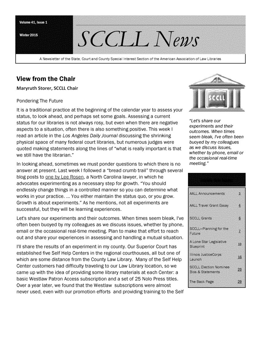 handle is hein.lbr/alsclnws0041 and id is 1 raw text is: 








A Newsletter of the State, Court and County SpecialI nterest Section of the American Association of Law Libraries  I


View   from   the  Chair


Maryruth Storer, SCCLL Chair

Pondering The Future
It is a traditional practice at the beginning of the calendar year to assess your
status, to look ahead, and perhaps set some goals. Assessing a current
status for our libraries is not always rosy, but even when there are negative
aspects to a situation, often there is also something positive. This week I
read an article in the Los Angeles Daily Journal discussing the shrinking
physical space of many federal court libraries, but numerous judges were
quoted making  statements along the lines of what is really important is that
we still have the librarian.
In looking ahead, sometimes we must ponder questions to which there is no
answer at present. Last week I followed a bread crumb trail through several
blog posts to one by Lee Rosen, a North Carolina lawyer, in which he
advocates experimenting as a necessary step for growth. You should
endlessly change things in a controlled manner so you can determine what
works in your practice. ... You either maintain the status quo, or you grow.
Growth is about experiments. As he mentions, not all experiments are
successful, but they will be learning experiences.
Let's share our experiments and their outcomes. When times seem bleak, I've
often been buoyed by my colleagues as we discuss issues, whether by phone,
email or the occasional real-time meeting. Plan to make that effort to reach
out and share your experiences in assessing and handling a mutual situation.
I'll share the results of an experiment in my county. Our Superior Court has
established five Self Help Centers in the regional courthouses, all but one of
which are some distance from the County Law Library. Many of the Self Help
Center customers had difficulty traveling to our Law Library location, so we
came  up with the idea of providing some library materials at each Center: a
basic Westlaw Patron Access subscription and a set of 25 Nolo Press titles.
Over a year later, we found that the Westlaw subscriptions were almost
never used, even with our promotion efforts and providing training to the Self


Let's share our
experiments and their
outcomes. When times
seem bleak, I've often been
buoyed by my colleagues
as we discuss issues,
whether by phone, email or
the occasional real-time
meeting.


