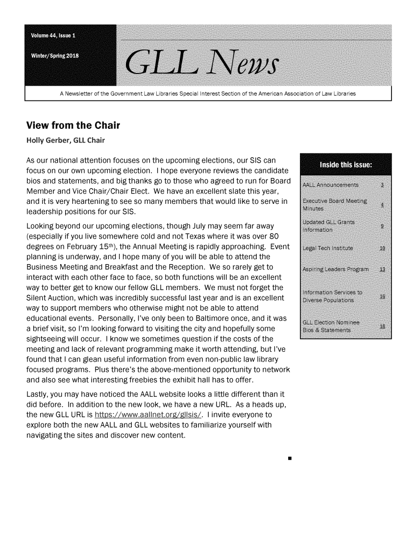 handle is hein.lbr/alsclnws0044 and id is 1 raw text is: 









A Newsletter of the Government Law Libraries Special Interest Section of the American Association of Law Libraries     I


View from the Chair
Holly Gerber, GILL Chair

As our national attention focuses on the upcoming elections, our SIS can
focus on our own upcoming election. I hope everyone reviews the candidate
bios and statements, and big thanks go to those who agreed to run for Board
Member and Vice Chair/Chair Elect. We have an excellent slate this year,
and it is very heartening to see so many members that would like to serve in
leadership positions for our SIS.
Looking beyond our upcoming elections, though July may seem far away
(especially if you live somewhere cold and not Texas where it was over 80
degrees on February 15th), the Annual Meeting is rapidly approaching. Event
planning is underway, and I hope many of you will be able to attend the
Business Meeting and Breakfast and the Reception. We so rarely get to
interact with each other face to face, so both functions will be an excellent
way to better get to know our fellow GLL members. We must not forget the
Silent Auction, which was incredibly successful last year and is an excellent
way to support members who otherwise might not be able to attend
educational events. Personally, I've only been to Baltimore once, and it was
a brief visit, so I'm looking forward to visiting the city and hopefully some
sightseeing will occur. I know we sometimes question if the costs of the
meeting and lack of relevant programming make it worth attending, but I've
found that I can glean useful information from even non-public law library
focused programs. Plus there's the above-mentioned opportunity to network
and also see what interesting freebies the exhibit hall has to offer.
Lastly, you may have noticed the AALL website looks a little different than it
did before. In addition to the new look, we have a new URL. As a heads up,
the new GLL URL is httPs://www.aallnet.orgZgI~sis/. I invite everyone to
explore both the new AALL and GLL websites to familiarize yourself with
navigating the sites and discover new content.


