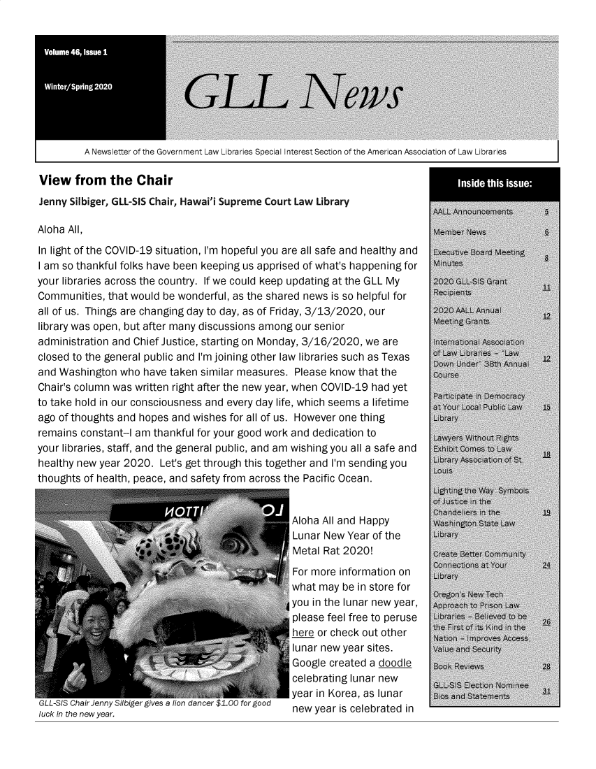 handle is hein.lbr/alsclnws0046 and id is 1 raw text is: 










A Newsletter of the Government Law Libraries Special Interest Section of the American Association of Law Libraries


View   from   the  Chair


Jenny Silbiger, GLL-SIS Chair, Hawai'i Supreme Court Law Library

Aloha All,
In light of the COVID-19 situation, I'm hopeful you are all safe and healthy and
I am so thankful folks have been keeping us apprised of what's happening for
your libraries across the country. If we could keep updating at the GLL My
Communities, that would be wonderful, as the shared news is so helpful for
all of us. Things are changing day to day, as of Friday, 3/13/2020, our
library was open, but after many discussions among our senior
administration and Chief Justice, starting on Monday, 3/16/2020, we are
closed to the general public and I'm joining other law libraries such as Texas
and Washington  who have taken similar measures. Please know that the
Chair's column was written right after the new year, when COVID-19 had yet
to take hold in our consciousness and every day life, which seems a lifetime
ago of thoughts and hopes and wishes for all of us. However one thing
remains constant--I am thankful for your good work and dedication to
your libraries, staff, and the general public, and am wishing you all a safe and
healthy new year 2020. Let's get through this together and I'm sending you
thoughts of health, peace, and safety from across the Pacific Ocean.


                                                 Aloha All and Happy
                                                 Lunar New Year of the
                                                 Metal Rat 2020!
                                                 For more information on
                                                 what may be in store for
                                          3      you in the lunar new year,
                                                 please feel free to peruse
                                                 here or check out other
                                                 lunar new year sites.
                                                 Google created a doodle
                                                 celebrating lunar new
                                                 year in Korea, as lunar
GLL-SIS Chair Jenny Silbiger gives a lion dancer $1.00 for good  new year is celebrated in
luck in the new year.



