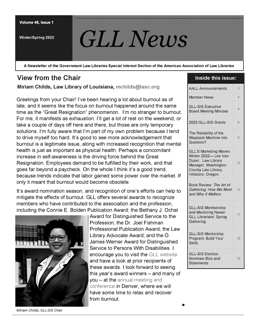 handle is hein.lbr/alsclnws0048 and id is 1 raw text is: A Newsletter of the Government Law Libraries Special Interest Section of the American Association of Law Libraries
View from the Chair
Miriam Childs, Law Library of Louisiana,                          AALL Announcements
Greetings from your Chair! I've been hearing a lot about burnout as of  Member News
late, and it seems like the focus on burnout happened around the same  GLL-SIS Executive
time as the Great Resignation phenomenon. I'm no stranger to burnout.  Board Meeting Minutes
For me, it manifests as exhaustion. I'll get a lot of rest on the weekend, or
take a couple of days off here and there, but those are only temporary
solutions. I'm fully aware that I'm part of my own problem because I tend  The Reiability of the
to drive myself too hard. It's good to see more acknowledgement that  Wayback Machine into
burnout is a legitimate issue, along with increased recognition that mental  Questio?
health is just as important as physical health. Perhaps a concomitant  GLL S Marketing Maven
increase in self-awareness is the driving force behind the Great  Winter 2022- Lee Van
Resignation. Employees demand to be fulfilled by their work, and that  Duzer, Law Library
goes far beyond a paycheck. On the whole I think it's a good trend,  County Law icahy,
because trends indicate that labor gained some power over the market. If  H  ilsb0ro, 0 egon
only it meant that burnout would become obsolete.
It's award nomination season, and recognition of one's efforts can help to  Gathering: HOW We 'eet
and Whyit Matters
mitigate the effects of burnout. GLL offers several awards to recognize
members who have contributed to the association and the profession,
including the Connie E. Bolden Publication Award; the Bethany J. Ochal  and  ring Newer
Award for Distinguished Service to the  GLL ib arians' Spring
Profession; the Dr. Joel Fishman      Gathering
Professional Publication Award; the Law
Library Advocate Award; and the O.    GLL-$JS Mentorsip
Program: Build Your
James Werner Award for Distinguished  Ski!ls
Service to Persons With Disabilities. I
encourage you to visit the L          GLL-SIS Election
and have a look at prior recipients of  sttments
these awards. I look forward to seeing
this year's award winners - and many of
you - at the
in Denver, where we will
have some time to relax and recover
from burnout.
r
Miriam Childs, GLL-SIS Chair


