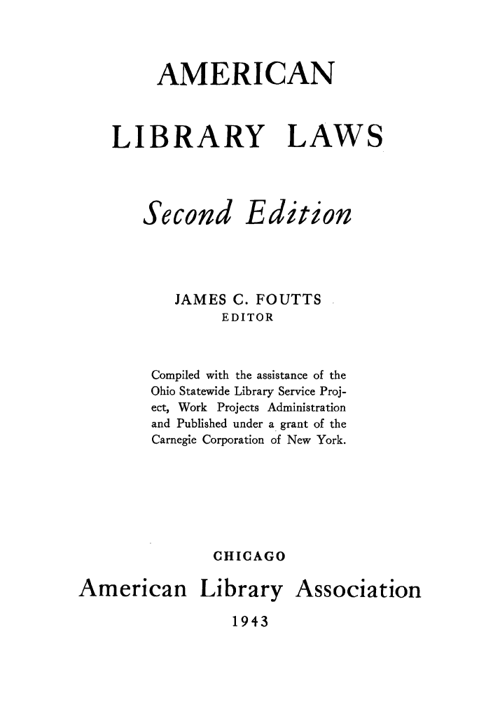 handle is hein.lbr/amlilaws0001 and id is 1 raw text is: AMERICAN
LIBRARY LAWS

Second

Edition

JAMES C. FOUTTS
EDITOR
Compiled with the assistance of the
Ohio Statewide Library Service Proj-
ect, Work Projects Administration
and Published under a grant of the
Carnegie Corporation of New York.
CHICAGO

American

Library Association

1943


