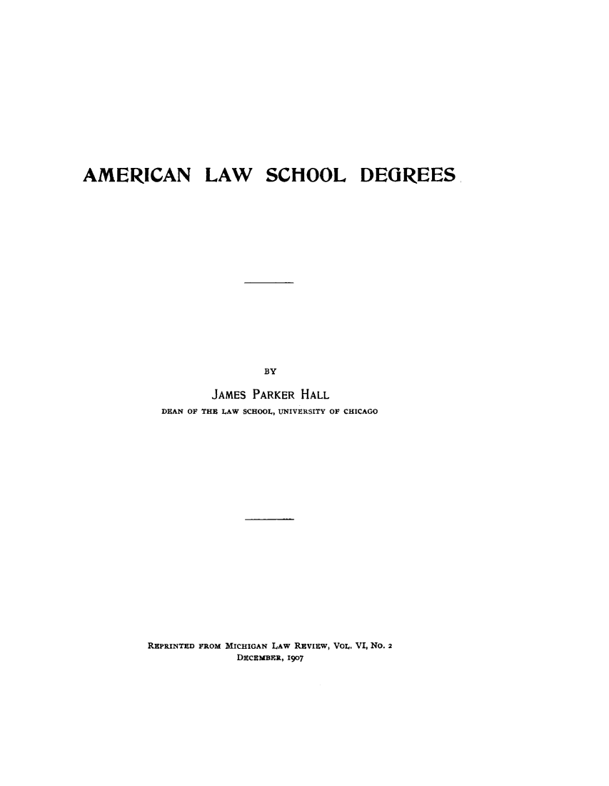 handle is hein.lbr/amlsd0001 and id is 1 raw text is: 
















AMERICAN LAW SCHOOL DEGREES



















                          BY

                  JAMES PARKER HALL
           DEAN OF THI LAW SCHOOL, UNIVERSITY OF CHICAGO


REPRINTED FROM MICHIGAN LAW Rvizw, VOL. VI, No. 2
             DECRMBER, 1907


