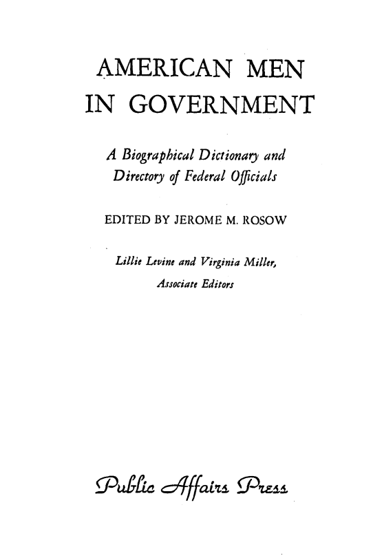 handle is hein.lbr/ammengov0001 and id is 1 raw text is: 


AMERICAN MEN

IN GOVERNMENT

   A Biographical Dictionary and
   Directory of Federal Officials

   EDITED BY JEROME M. ROSOW

   Lillie Levine and Virginia Miller,
         Associate Editors


/Du b L


       0
4=: qffatpld.


