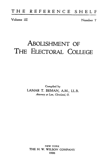 handle is hein.lbr/amtoteelc0001 and id is 1 raw text is: T H E R E F E R E NC E S H EL F

Volume III

Number 7

ABOLISHMENT OF
THE ELECTORAL COLLEGE
Compiled by
LAMAR T. BEMAN, A.M., LL.B.
Attorney at Law, Cleveland, O.
NEW YORK
THE H. W. WILSON COMPANY
1926


