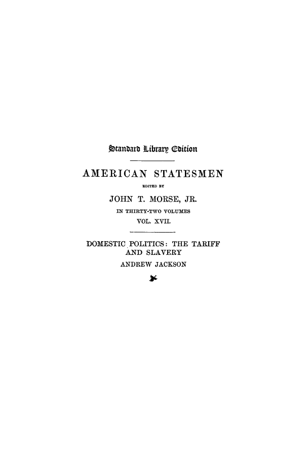 handle is hein.lbr/andjasta0001 and id is 1 raw text is: Otanbarb Librar Obition
AMERICAN STATESMEN
EDITED BY
JOHN T. MORSE, JR.
IN THIRTY-TWO VOLUMES
VOL. XVII.
DOMESTIC POLITICS: THE TARIFF
AND SLAVERY
ANDREW JACKSON


