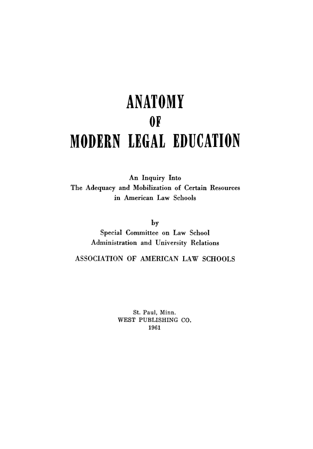 handle is hein.lbr/anmoled0001 and id is 1 raw text is: 











              ANATOMY

                   OF

MODERN LEGAL EDUCATION



              An Inquiry Into
The Adequacy and Mobilization of Certain Resources
           in American Law Schools


                    by
       Special Committee on Law School
     Administration and University Relations

 ASSOCIATION  OF AMERICAN  LAW  SCHOOLS






               St. Paul, Minn.
           WEST  PUBLISHING CO.
                   1961


