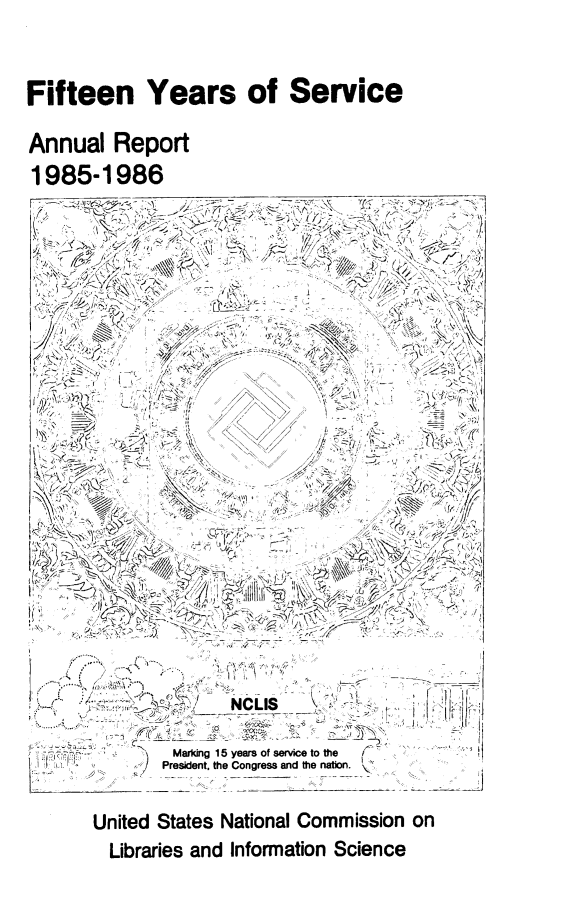 handle is hein.lbr/arptnclib1985 and id is 1 raw text is: 


Fifteen Years of Service

Annual Report
1985-1986
F           7 /\      -


i' .... .-..... ....t'V ;l ' . i','  . .  : 




          )   Marking 15 years of service to the ( .
             President, the Congress and the nation.


     United States National Commission
       Libraries and Information Science


on


