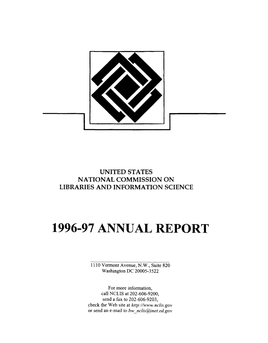 handle is hein.lbr/arptnclib1996 and id is 1 raw text is: 





















IL


              UNITED STATES
        NATIONAL COMMISSION ON
  LIBRARIES AND INFORMATION SCIENCE







1996,-97 ANNUAL REPORT





            1110 Vermont Avenue, N.W., Suite 820
               Washington DC 20005-3522


                 For more information,
               call NCLIS at 202-606-9200,
               send a fax to 202-606-9203,
           check the Web site at http.//www.nciis.gov
           or send an e-mail to bwnclis@inet.ed.gov


