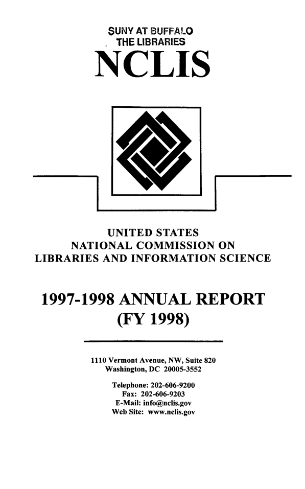 handle is hein.lbr/arptnclib1997 and id is 1 raw text is: 
  SUNY AT BUFFALO
  THE LIBRARIES


NCLIS


            UNITED STATES
      NATIONAL COMMISSION ON
LIBRARIES AND INFORMATION SCIENCE



1997-1998 ANNUAL REPORT
             (FY 1998)


1110 Vermont Avenue, NW, Suite 820
  Washington, DC 20005-3552
  Telephone: 202-606-9200
     Fax: 202-606-9203
     E-Mail: info@nclis.gov
   Web Site: www.nclis.gov


