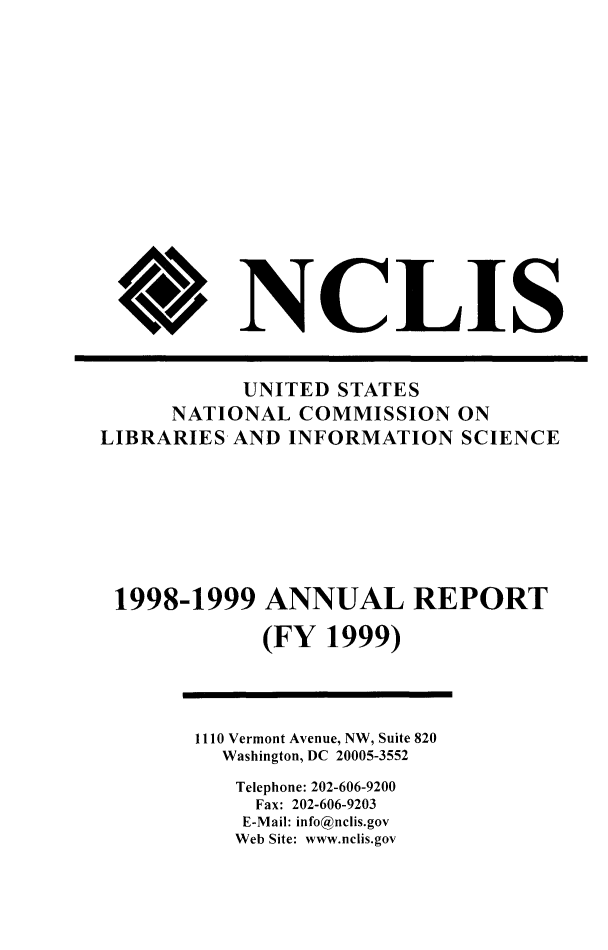 handle is hein.lbr/arptnclib1998 and id is 1 raw text is: 













V


NCLIS


           UNITED STATES
      NATIONAL COMMISSION ON
LIBRARIES AND INFORMATION SCIENCE






1998-1999 ANNUAL REPORT

             (FY 1999)


1110 Vermont Avenue, NW, Suite 820
  Washington, DC 20005-3552
  Telephone: 202-606-9200
     Fax: 202-606-9203
     E-Mail: info@nclis.gov
   Web Site: www.nclis.gov


