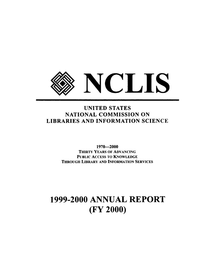 handle is hein.lbr/arptnclib1999 and id is 1 raw text is: 













$


NCL IS


          UNITED STATES
     NATIONAL COMMISSION  ON
LIBRARIES AND INFORMATION SCIENCE



              1970-2000
         THIRTY YEARS OF ADVANCING
         PUBLIC ACCESS TO KNOWLEDGE
    THROUGH LIBRARY AND INFORMATION SERVICES





 1999-2000  ANNUAL REPORT
            (FY 2000)


