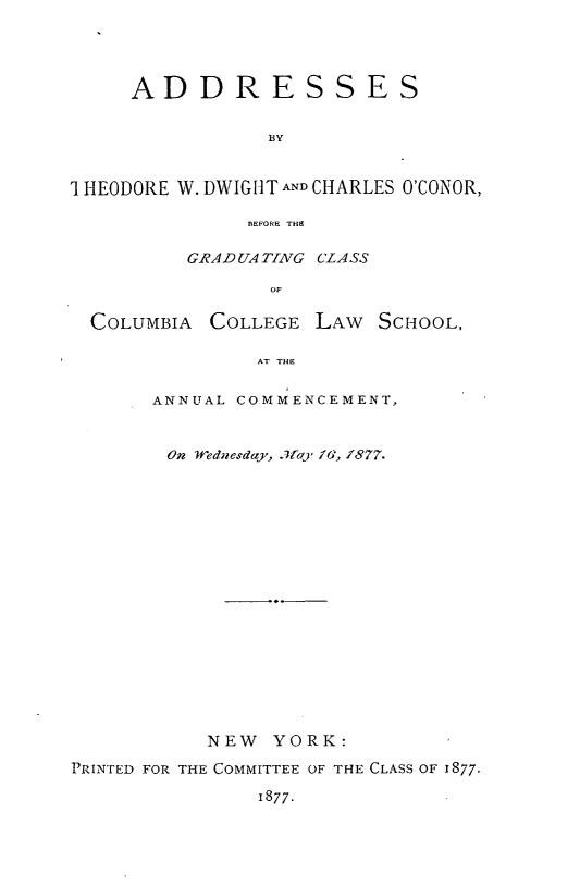 handle is hein.lbr/astdwdcor0001 and id is 1 raw text is: 




     ADDRESSES

                 BY


1 HEODORE W. DWIGHT AND CHARLES O'CONOR,

               BEFORE THB

          GRADUATING CLASS

                 OF

  COLUMBIA COLLEGE LAW SCHOOL,

                AT THE

       ANNUAL COMMENCEMENT,


       On Wednesday, .7ay fG, /877.

















           NEW YORK:
PRINTED FOR THE COMMITTEE OF THE CLASS OF 1877.
                1877.


