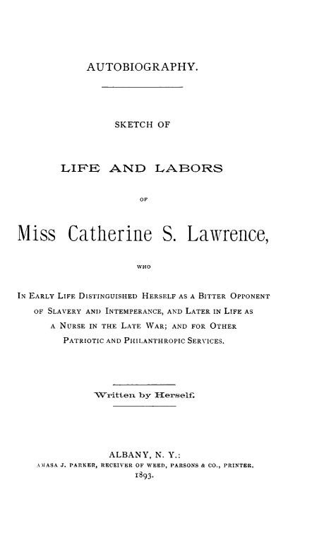 handle is hein.lbr/auskcl0001 and id is 1 raw text is: AUTOBIOGRAPHY.
SKETCH OF
LIFE AND LABORS
OF
Miss Catherine S. Lawrence,
WHO
IN EARLY LIFE DISTINGUISHED HERSELF AS A BITTER OPPONENT
OF SLAVERY AND INTEMPERANCE, AND LATER IN LIFE AS
A NURSE IN THE LATE WAR; AND FOR OTHER
PATRIOTIC AND PHILANTHROPIC SERVICES.
Written by 1{erself.
ALBANY, N. Y.:
ANIASA J. PARKER, RECEIVIER OF WEED, PARSONS & CO., PRINTER.
1893.


