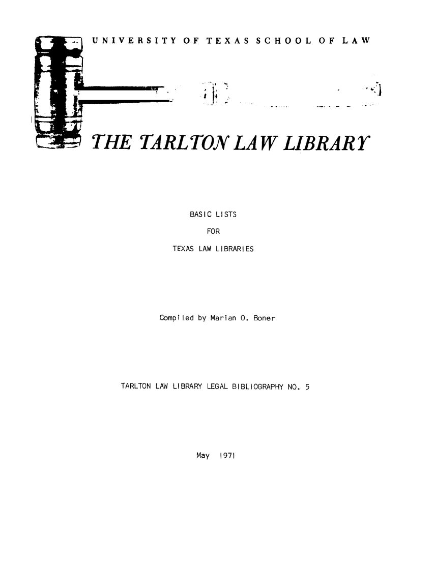 handle is hein.lbr/baslisli0001 and id is 1 raw text is: .T.  UNIVERSITY OF TEXAS

THE TARL TON LA W LIBRAR Y
BASIC LISTS
FOR
TEXAS LAW LIBRARIES

Compiled by Marian 0. Boner
TARLTON LAW LIBRARY LEGAL BIBLIOGRAPHY NO. 5

May  1971

I

SCHOOL OF LAW


