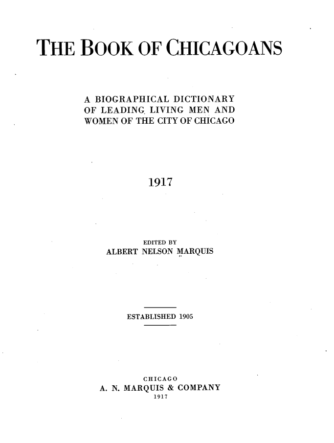 handle is hein.lbr/bcbdllmwc0001 and id is 1 raw text is: THE BOOK OF CHICAGOANS
A BIOGRAPHICAL DICTIONARY
OF LEADING LIVING MEN AND
WOMEN OF THE CITY OF CHICAGO
1917
EDITED BY
ALBERT NELSON MARQUIS

ESTABLISHED 1905
CHICAGO
A. N. MARQUIS & COMPANY
1917


