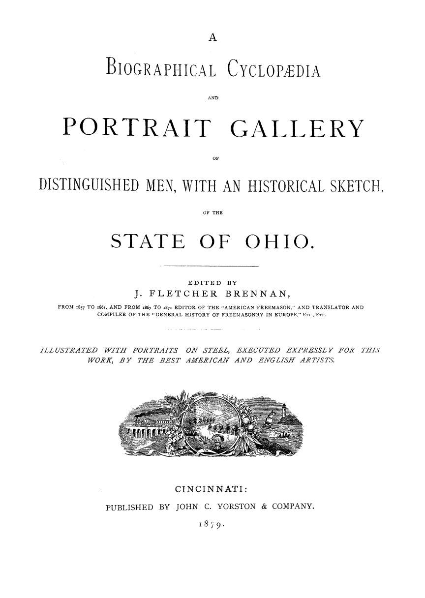 handle is hein.lbr/bcpgdmoh0001 and id is 1 raw text is: 



A


BIOGRAPHICAL CYCLOPEDIA


                A ND


PORTRAIT


GALLERY


OF


DISTINGUISHED MEN, WITH AN HISTORICAL SKETCH,


                          OF T   OE



            STATE OF OHIO#


                     EDITED BY
            J. FLETCHER BRENNAN,
FROM 1857 TO x861, AND FROM 1867 TO 187x EDITOR OF THE AMERICAN FREEMASON, AND TRANSLATOR AND
      COMPILER OF THE GENERAL HISTORY OF FREEMASONRY IN EUROPE, ERTC., ETC.


ILLUSTRATED WITH PORTRAITS
        WORK, BY THE BEST


ON STEEL, EXECUTED EXPRESSL Y FOR THIS
AMERICAN AND ENGLISH ARTISTS.


           CINCINNATI:

PUBLISHED BY JOHN C. YORSTON & COMPANY.


1879*


