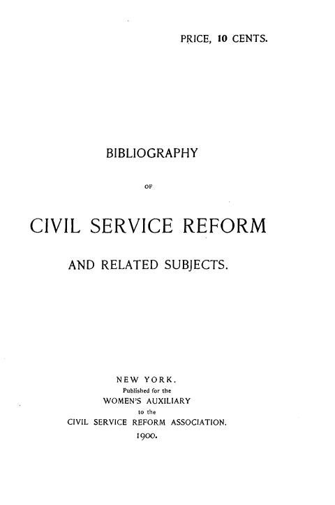 handle is hein.lbr/bcsrrs0001 and id is 1 raw text is: 


PRICE, 10 CENTS.


            BIBLIOGRAPHY








CIVIL SERVICE REFORM


AND  RELATED   SUBJECTS.












        NEW YORK.
        Published for the
      WOMEN'S AUXILIARY
           to the
CIVIL SERVICE REFORM ASSOCIATION.
           1900.


