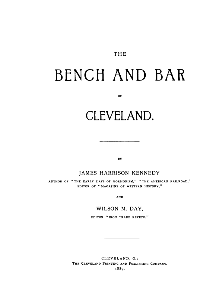 handle is hein.lbr/bebaclev0001 and id is 1 raw text is: 












THE


BENCH AND BAR



                     OF





          CLEVELAND.


          JAMES HARRISON KENNEDY

AUTHOR OF THE EARLY DAYS OF MORMONISM, THE AMERICAN RAILROAD,'
         EDITOR OF MAGAZINE OF WESTERN HISTORY,

                      AND


                WILSON M. DAY,


      EDITOR 'IRON TRADE REVIEW.









          CLEVELAND, O.:
THE CLEVELAND PRINTING AND PUBLISHING COMPANY.
              1889.



