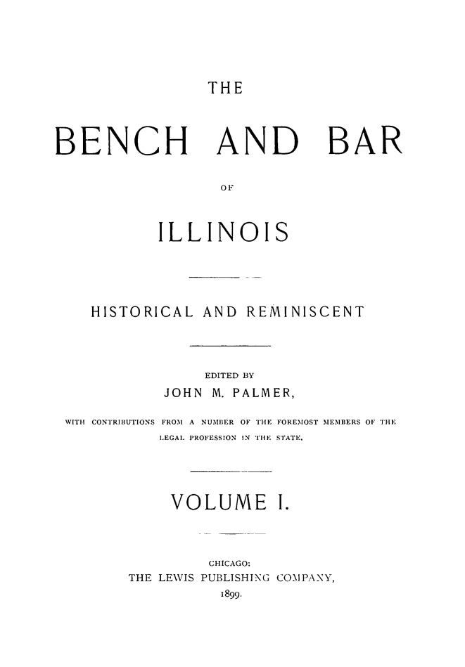 handle is hein.lbr/bebil0001 and id is 1 raw text is: 




THE


BENCH


AND


BAR


           ILLINOIS




   HISTORICAL AND    REMINISCENT



                EDITED BY
           JOHN M. PALMER,

WITH CONTRIBUTIONS FROM A NUMBER OF THE FOREMOST MEMBERS OF THE
           LEGAL PROFESSION IN THE STATE.



           VOLUME I.



                CHICAGO:
       THE LEWIS PUBLISHING COMPANY,
                  1899.


