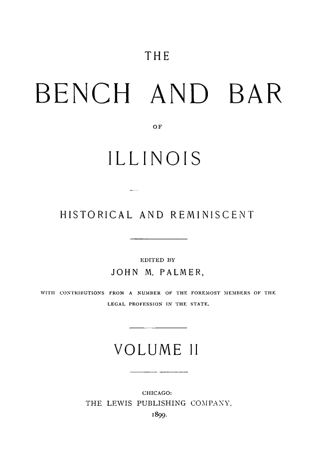handle is hein.lbr/bebil0002 and id is 1 raw text is: 




THE


BENCH


AND


BAR


        ILLINOIS





HISTORICAL AND REMINISCENT




             EDITED BY
        JOHN  M. PALMER,


WITll CONTRIBUTIONS


FROM A NUMBER OF THE FOREMOST MEMBERS OF THE
LEGAL PROFESSION IN THE STATE.


     VOLUME II



         CHICAGO:
THE LEWIS PUBLISHING COMPANY,
           1899.



