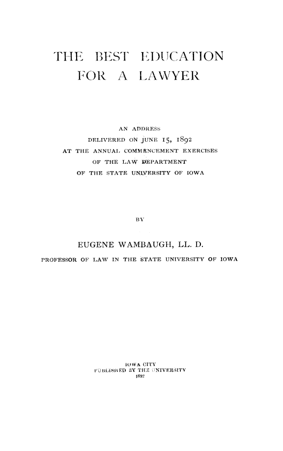 handle is hein.lbr/bedula0001 and id is 1 raw text is: THE BEST E.DI)CATION
tFOR A LAWYER
AN ADDRESS
DELIVERED ON JUNE 15, 1892
AT THE ANNUAL COMMENCEMENT EXERCISES
OF THE LAW ]DEPARTMENT
OF TILE STATE UNIVERSITY OF IOWA
BY
EUGENE WAMBAUGH, LL. D.
PROFESSOR OF LAW IN THE STATE UNIVERSITY OF IOWA
IOWA CITY
iut L~is-i1D 3Y THE rNIVERSITY
1892


