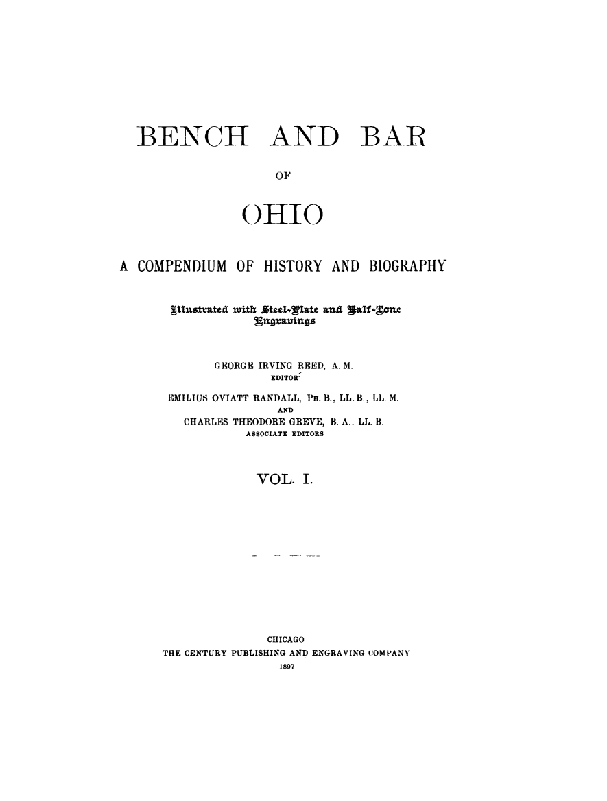 handle is hein.lbr/benaroh0001 and id is 1 raw text is: 












BENCH AND BA.R


                   OF



               OHIO


A COMPENDIUM OF HISTORY AND BIOGRAPHY


flustiate4


n~a~3ingz


       GEORGE IRVING REED, A. M.
               EDITOR

 EMILIUS OVIATT RANDALL, I. B., LL. B., LL. M.
                AND
   CHARLES THEODORE GREVE, B. A., LL. B.
            ASSOCIATE EDITORS




            VOL. I.















               CHICAGO
THE CENTURY PUBLISHING AND ENGRAVING COMPANY
                1897


