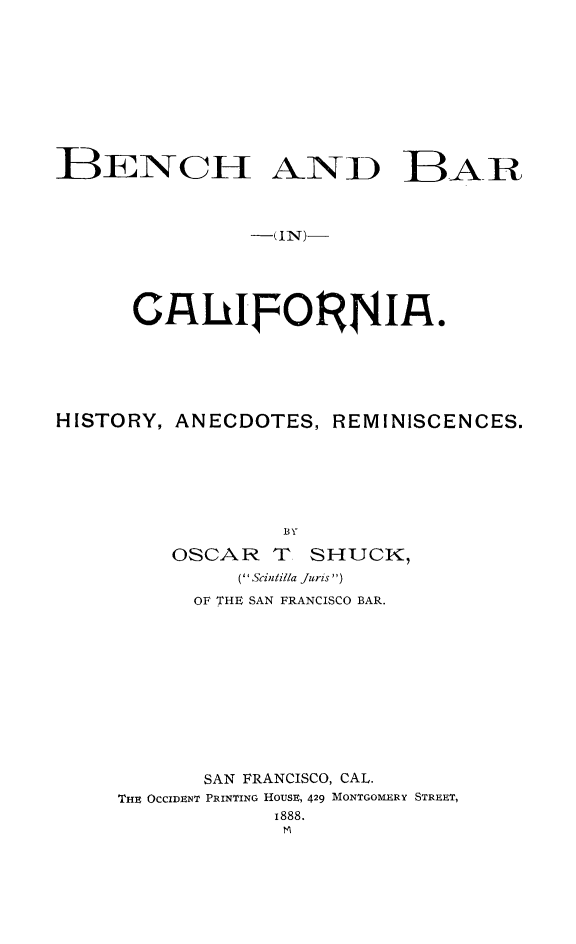 handle is hein.lbr/benbrca0001 and id is 1 raw text is: 










BENCI AND BAR



               -(IN)-



      CnhUdFORJ4If.








HISTORY, ANECDOTES, REMINISCENCES.






                  BY

         OSCAR T SHUCK
               ( Scintilla Juris )
           OF THE SAN FRANCISCO BAR.












           SAN FRANCISCO, CAL.
     THE OCCIDENT PRINTING HOUSE, 429 MONTGOMERY STREET,
                 1888.


