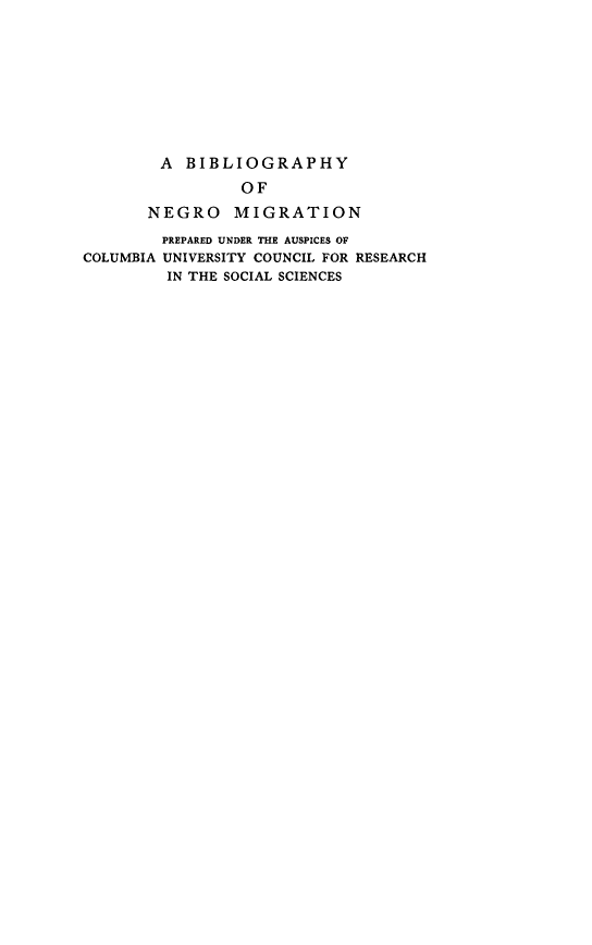 handle is hein.lbr/bgyngomrn0001 and id is 1 raw text is: 









        A BIBLIOGRAPHY
                 OF
       NEGRO MIGRATION
       PREPARED UNDER THE AUSPICES OF
COLUMBIA UNIVERSITY COUNCIL FOR RESEARCH
         IN THE SOCIAL SCIENCES


