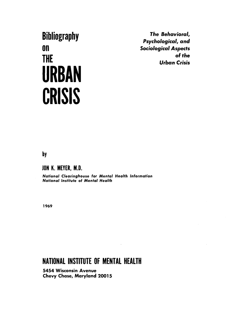 handle is hein.lbr/biburbcs0001 and id is 1 raw text is: 




Bibliography

On

THE


URBAN


    The Behavioral,
 Psychological, and
Sociological Aspects
             of the
       Urban Crisis


CRISIS







by

JON K. MEYER, M.D.
National Clearinghouse for Mental Health Information
National Institute of Mental Health



1969


NATIONAL INSTITUTE OF MENTAL  HEALTH
5454 Wisconsin Avenue
Chevy Chase, Maryland 20015


