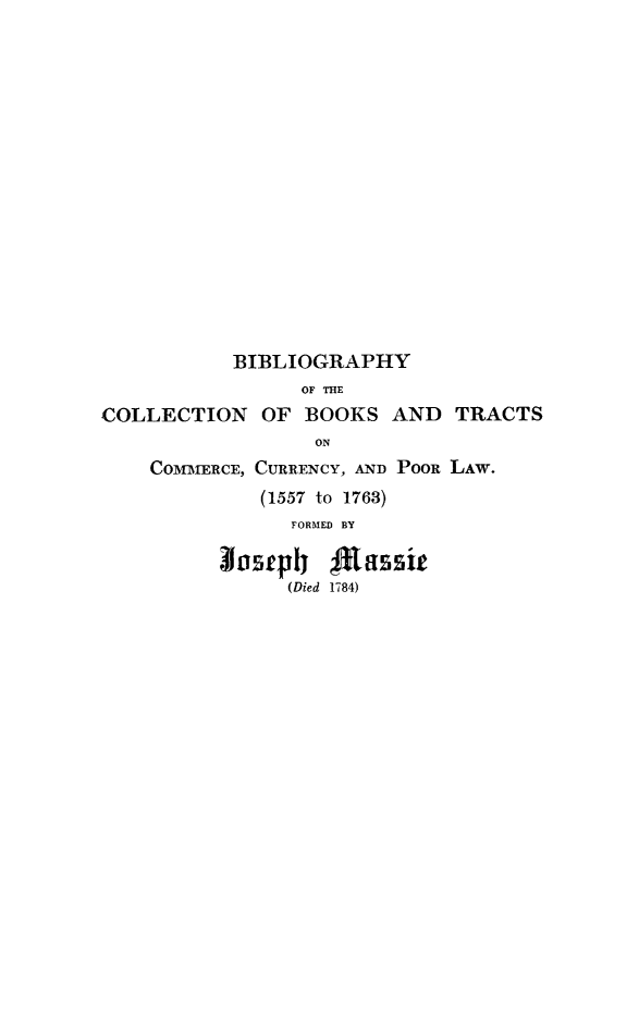 handle is hein.lbr/bicollecu0001 and id is 1 raw text is: ï»¿BIBLIOGRAPHY
OF THE
COLLECTION OF BOOKS AND TRACTS
ON
COMMERCE, CURRENCY, AND PooR LAW.
(1557 to 1763)
FORMED BY
Insueplj 4assi
(Died 1784)


