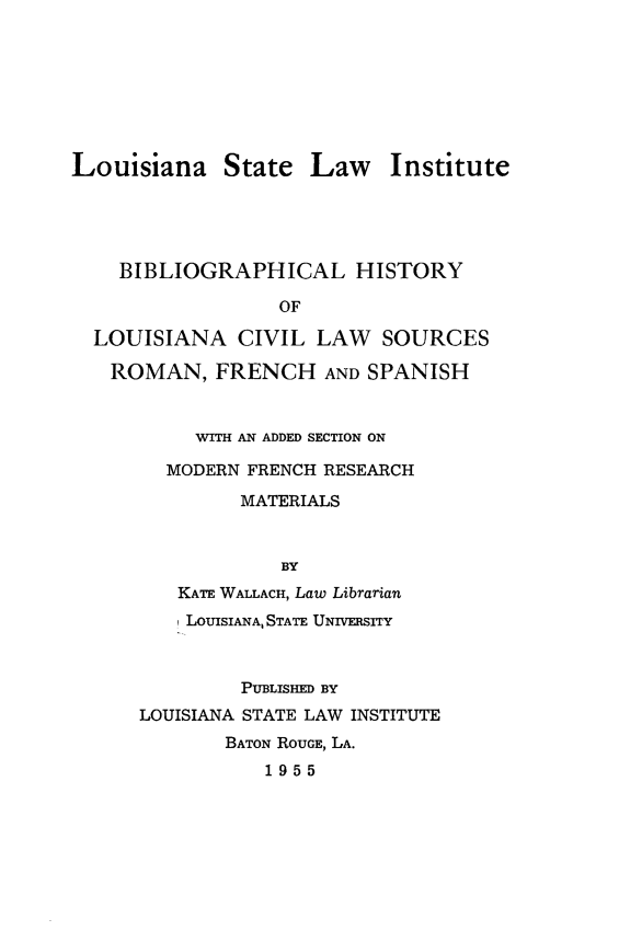handle is hein.lbr/bihslacv0001 and id is 1 raw text is: 








Louisiana State Law Institute


  BIBLIOGRAPHICAL HISTORY

                OF

LOUISIANA CIVIL LAW SOURCES

ROMAN, FRENCH AND SPANISH


         WITH AN ADDED SECTION ON

      MODERN FRENCH RESEARCH

             MATERIALS



                BY
       KATE WALLACH, Law Librarian
       LOUISIANA, STATE UNIVERSITY



             PUBLISHED BY
    LOUISIANA STATE LAW INSTITUTE
           BATON ROUGE, LA.
               1955


