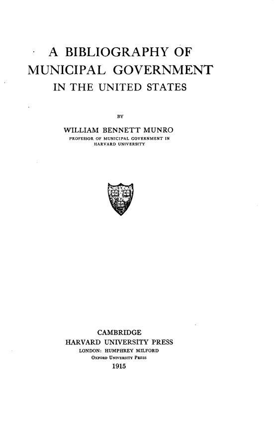 handle is hein.lbr/bimugvts0001 and id is 1 raw text is: 





.   A   BIBLIOGRAPHY OF

MUNICIPAL GOVERNMENT

     IN  THE   UNITED STATES


                  BY

       WILLIAM BENNETT  MUNRO
         PROFESSOR OF MUNICIPAL GOVERNMENT IN
              HARVARD UNIVERSITY


       CAMBRIDGE
HARVARD UNIVERSITY PRESS
   LONDON: HUMPHREY MILFORD
     Oxiroan UNvESrrY PREss
          1915


