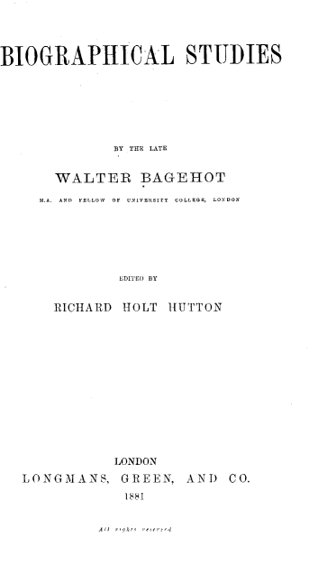 handle is hein.lbr/biost0001 and id is 1 raw text is: BIOGRAPHICAL STUDIES
BY THE LATE
WALTER BAGEHOT
M.A.  AND  FELLOWO  OF  UNiVEITOItY  COLLEGE,  LONDON
EDITED BY
RICHARD HOLT HUTTON

LONDON
LONGMANS, GREEN, AND CO.
1881

All -ohr, re-


