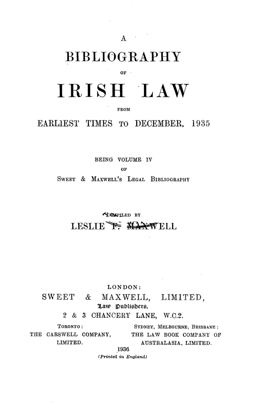 handle is hein.lbr/birshla0001 and id is 1 raw text is: 




A


  BIBLIOGRAPHY

              OF


IRISH LAW

             FROM


EARLIEST   TIMES  TO  DECEMBER,   1935




             BEING VOLUME IV
                   OF
    SWEET &MAXWELL'S LEGAL BIBLIOGRAPHY


       *9JEIVPED B3Y

LESLIE->    ;Q~eWELL


              LONDON:
SWEET & MAXWELL, LIMITED,
            law Vublisbers,
     2 & 3 CHANCERY  LANE, W.0.2.


      TORONTO:
THE CARSWELL COMPANY,
      LIMITED.


SYDNEY, MELBOURNE, BRISBANE:
THE LAW BOOK COMPANY OF
  AUSTRALASIA, LIMITED.


    1936
(Printed in England)


