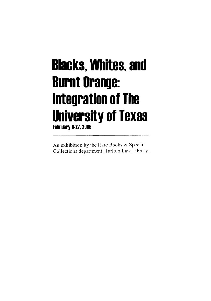 handle is hein.lbr/blawhite0001 and id is 1 raw text is: Blacks, Whites, and
Burnt Orange:
Integration of The
University of Texas
February 6-27, 2006
An exhibition by the Rare Books & Special
Collections department, Tarlton Law Library.


