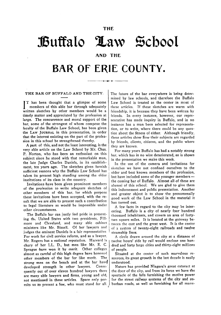 handle is hein.lbr/blsberi0001 and id is 1 raw text is: THE

Muffalo

law   !cbool

AND THE
BAR OF ERIE COUNTY.

THE BAR OF BUFFALO AND THE CITY.
T has been thought that a glimpse -of some
members of this able bar through 'adequately
written sketches by other members would be a
timely matter and appreciated by the profession at
large. The concurrence and moral support of the
bar, some of the strongest of whom compose the
faculty of the Buffalo Law School, has been given
the LAW JOURNAL in this presentation, in 'order
that the interest existing -on the part of the profes-
sion in this school be strengthened thereby.
A part of this, and not the least interesting, is the
very able article on the Law School by Mr. Chas.
P. Norton, who 'has 'been an enthusiast on this
subject since he stood with that remarkable man,
the late Judge Charles Daniels, in its establish-
ment, ten years ago. The sketches given furnish
sufficient reasons why the Buffalo Law School has
taken its present high standing among the older
institutions of its class in the country.
Invitations 'have been given prominent members
of the profession to 'write adequate sketches of
other members of this bar, for which purpose
these invitations have been accepted, with the re-
sult that we are able to present such a contribution
to legal literature as would be impossible un-der
other circumstances.
The Buffalo bar can justly feel pride in present-
ing th United States with two presidents, Fill-
more and Cleveland, and many able cabinet
ministers like Mr. Bissell. Of her lawyers and
judges the eminent Daniels is a fair representative
For work for civil service reform, and as a lawyer,
Mr. Rogers has a national reputation. Harvard is
chary of her LL. D., but men like Mr. E. C.
Sprague 'have won it by -merit. Other colleges
almost as careful of this high degree have honored
other members of the bar for like merit. The
strong men on the bench and at the bar havel
developed strength in other lawyers.  Consc-
quently out of over eleven hundred lawyers there
are many able lawyers and firms, young and old,
not mentioned in these articles. Space only per-
mits us to present a few, who must stand For all.

The future of the bar everywhere is being deter-
mined by law schools, and therefore the Buffalo
Law School is treated as the center in most of
these articles. If these sketches are warm with
friendship, it is because they have been written by
friends. In every instance, however, our repre-
sentative has made inquiry in Buffalo, and in no
instance has a man been selected for representa-
tion, or to write, where there could be any ques-
tion about the fitness of either. Although friendly,
these articles show fiow their subjects are regarded
by friends, clients, citizens, and the public where
they are known.
For many years Buffalo has had a notably strong
bar, which has in no wise deteriorated, 'as is shown
in the presentation we make this week.
In the use of the camera and invitations for
sketches we have not confined ourselves to the
older and 'best known members of the profession,
but have included some of the younger members -
the coming bar of Buffalo. Almost all ,of these are
alumni of this school. We are glad to give them
this indorsement and public presentation. Another
and greater object is to show the prenomenally
good work .of the Law School in the material it
has turned out.
A few facts in regard to the city may be inter-
esting. Buffalo is a city of nearly four hundred
thousand inhabitants, and covers an area of forty-
two square miles. It is located at the gateway be-
tween the east and the great west. It is the center
of a system of twenty-eight railroads and twelve
steamship lines.
A circle drawn around the city at a distance of
twelve hours' ride by rail would enclose one hun-
dred and forty large cities and 'thirty-eight millions
of people.
Situated at the center of such marvelous re-
sources, -its great growth in the last decade is easily
understood.
Nature has provided Niagara's great cataract at
the do r of the city, and from its force we have the
spectacle of the falls furnishing the motive power
for the street railway 'systems of the city and su-
burban roads, as well as furnishing for all manu-


