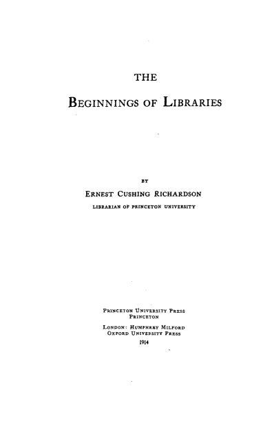 handle is hein.lbr/bnsolrs0001 and id is 1 raw text is: 











                THE



BEGINNINGS OF LIBRARIES












                  BY

    ERNEST  CUSHING  RICHARDSON

      LIBRARIAN OF PRINCETON UNIVERSITY

















         PRINCETON UNIVERSITY PRESS
               PRINCETON

         LONDON: HUMPHREY MILFORD
         OXFORD UNIVERSITY PRESS
                  1914


