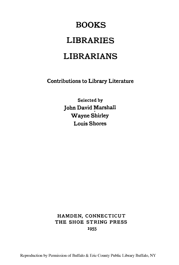 handle is hein.lbr/boolcoli0001 and id is 1 raw text is: BOOKS
LIBRARIES
LIBRARIANS
Contributions to Library Literature
Selected by
John David Marshall
Wayne Shirley
Louis Shores
HAMDEN, CONNECTICUT
THE SHOE STRING PRESS
1955

Reproduction by Permission of Buffalo & Erie County Public Library Buffalo, NY


