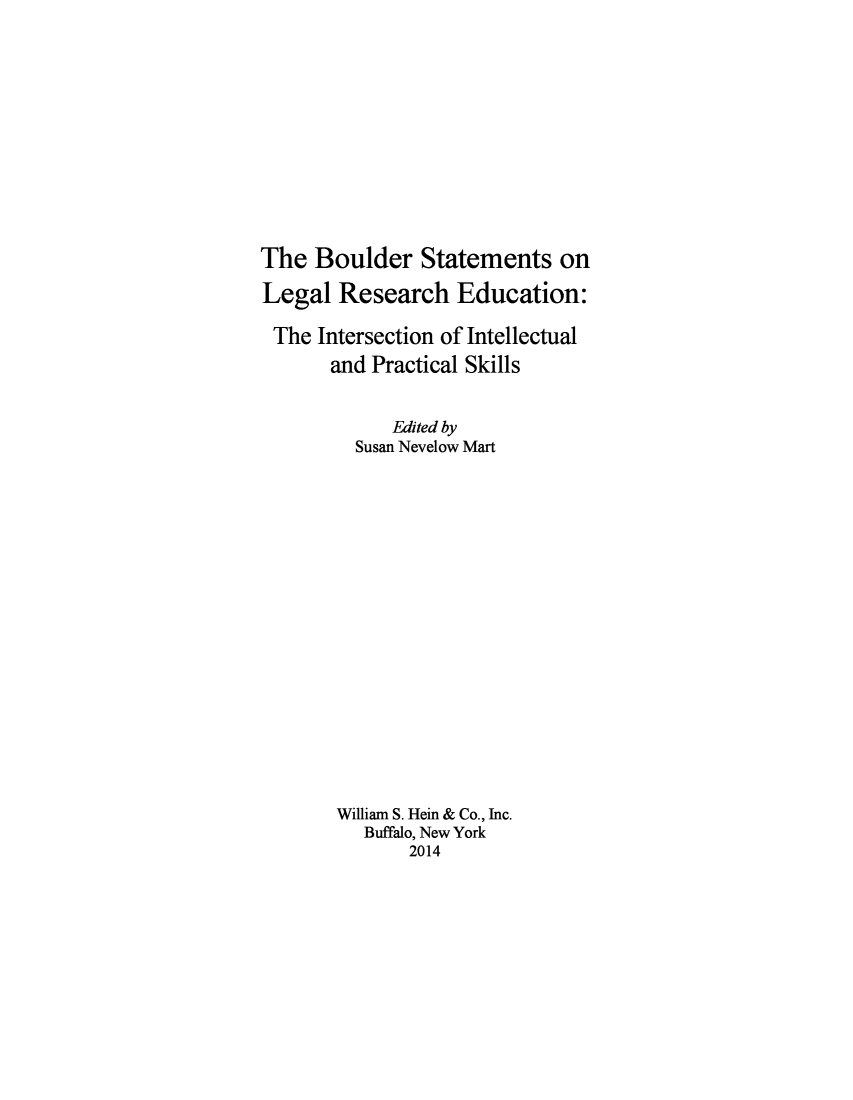 handle is hein.lbr/bouldst0001 and id is 1 raw text is: The Boulder Statements on
Legal Research Education:
The Intersection of Intellectual
and Practical Skills
Edited by
Susan Nevelow Mart
William S. Hein & Co., Inc.
Buffalo, New York
2014


