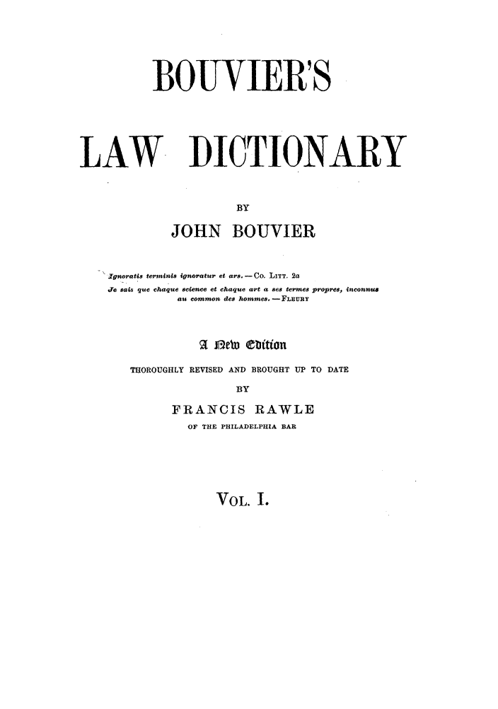 handle is hein.lbr/bouvld0001 and id is 1 raw text is: BOUVIER'S

LAW

DICTIONARY

BY
JOHN BOUVIER

Ignoratis terminIA ignoratur et ars. - Co. LITT. 2a
Je sais que chaque science et chaque art a ses termes propres, inconnus
au common des hommes. -FLEURY
a   o Ce   bi tion
THOROUGHLY REVISED AND BROUGHT UP TO DATE
BY
FRANCIS RAWLE
OF THE PHILADELPHIA BAR

VOL. I.


