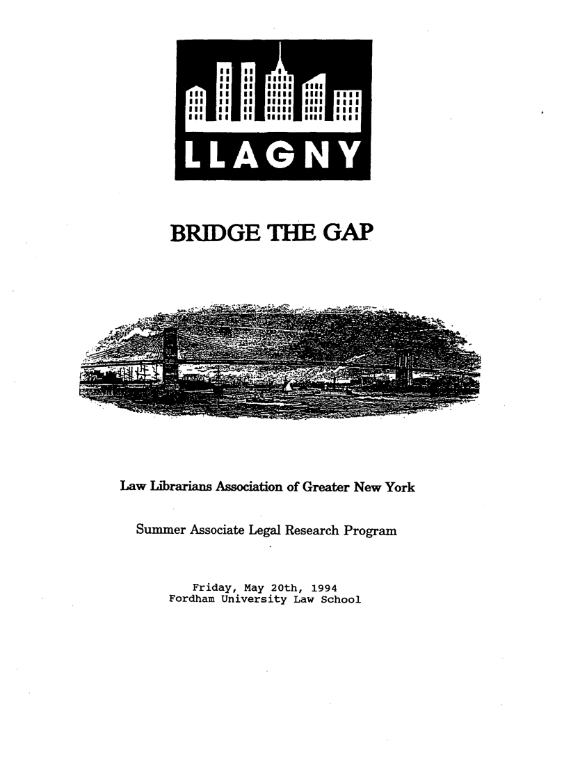 handle is hein.lbr/brdgp1994 and id is 1 raw text is: 













BRIDGE THE GAP


Law Librarians Association of Greater New York


  Summer Associate Legal Research Program


          Friday, May 20th, 1994
       Fordham University Law School


