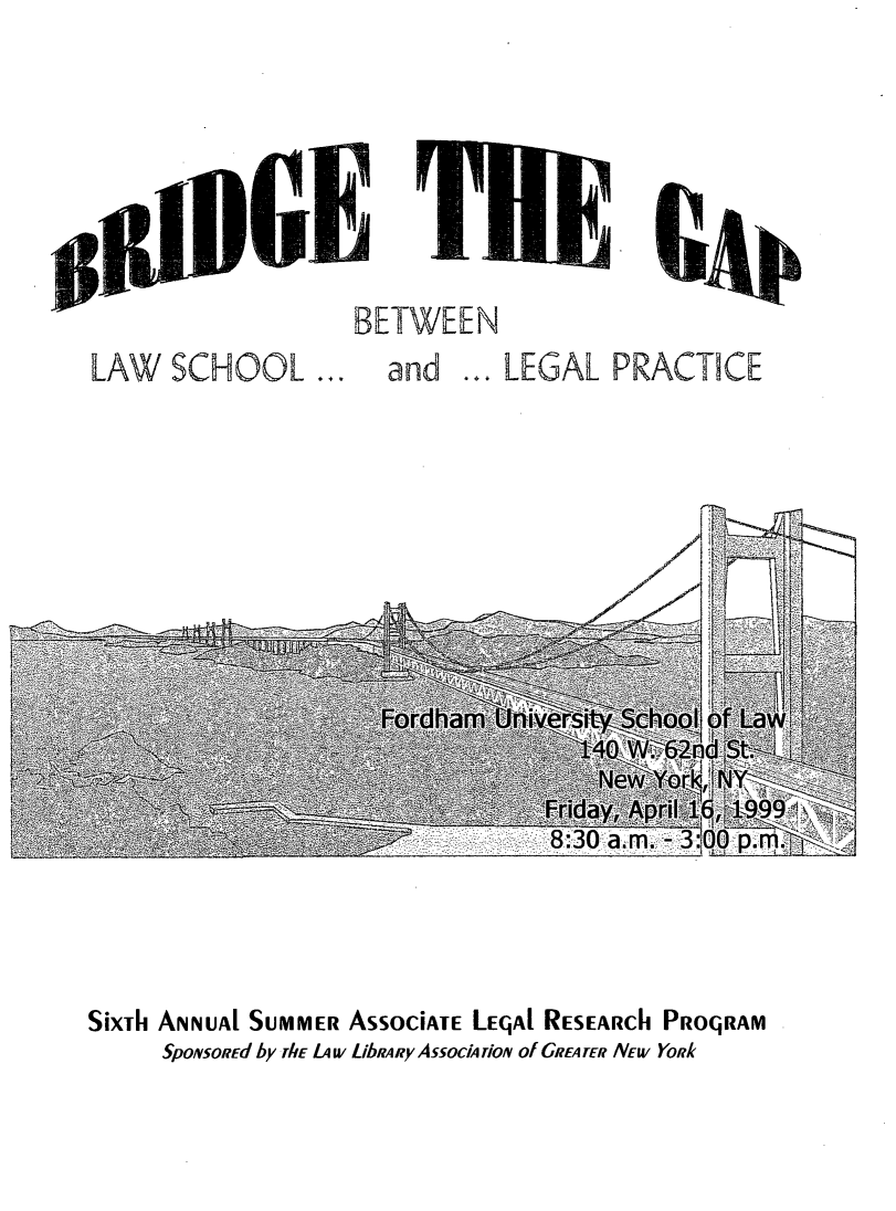 handle is hein.lbr/brdgp1999 and id is 1 raw text is: 







LAW SCHOOL ...


BETWEEN
  and ... LEGAL PRACTICE


SixTh ANNUAl SUMMER ASSOCIATE LEqAI RESEARCh PROqRAM
     SpoNsoREd by rhE L4 w LibRARy AssocM rioAI of GREA TER NEW YoRk


