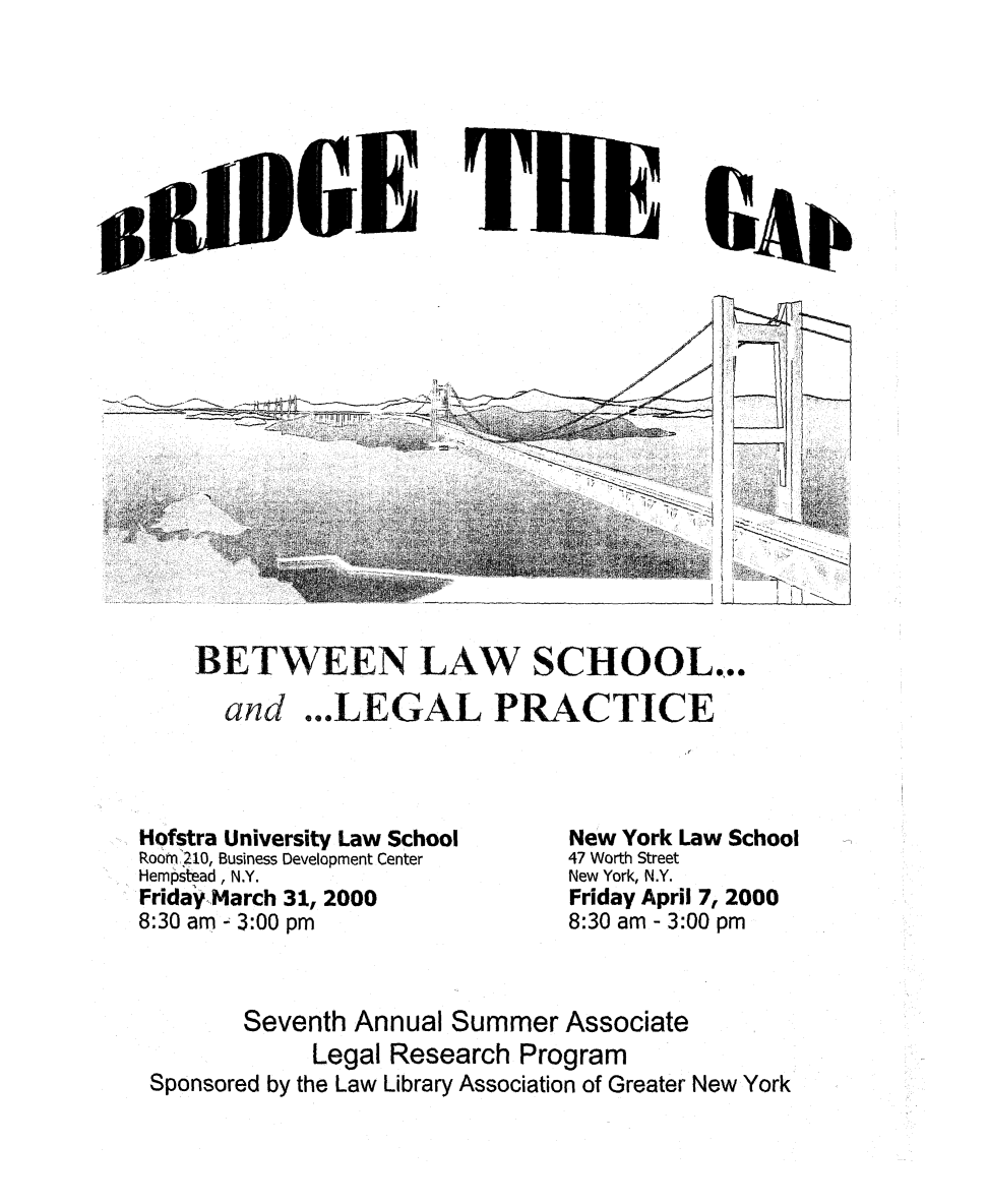 handle is hein.lbr/brdgp2000 and id is 1 raw text is: 
























BETWEEN LAW SCHOOL...

  and ...LEGAL PRACTICE


Hofstra University Law School
Roorn 210, Business Development Center
Hempstead , N.Y.
Friday March 31, 2000
8:30 am - 3:00 pm


New York Law School
47 Worth Street
New York, N.Y.
Friday April 7, 2000
8:30 am - 3:00 pm


       Seventh Annual Summer Associate
            Legal Research Program
Sponsored by the Law Library Association of Greater New York


