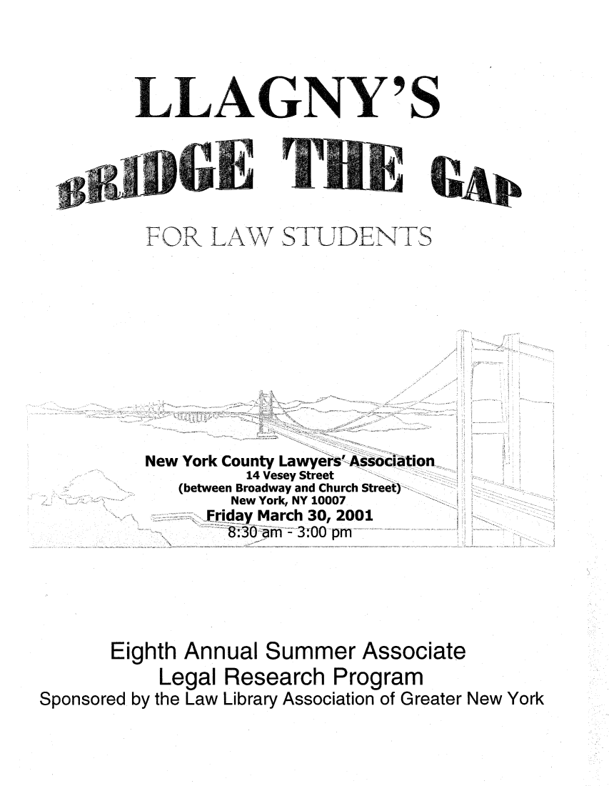 handle is hein.lbr/brdgp2001 and id is 1 raw text is: 




LLAGNY'S


FOR LAW


STUDENTS


          New York County Lawyers'-Association
                    14 Vesey Street
             (between Broadway and Church Street)
                  New York, NY 10007
                Friday March 30, 2001
                  8:30 am - 3:00 pM





       Eighth Annual Summer Associate
           Legal Research Program
Sponsored by the Law Library Association of Greater New York


