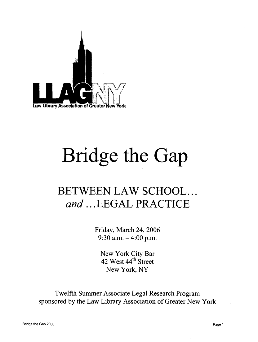 handle is hein.lbr/brdgp2006 and id is 1 raw text is: 













iw Ubrary Association of Greater New York






       Bridge the Gap



     BETWEEN LAW SCHOOL...

        and ...LEGAL PRACTICE


               Friday, March 24, 2006
               9:30 a.m. - 4:00 p.m.

                 New York City Bar
                 42 West 44th Street
                 New York, NY


     Twelfth Summer Associate Legal Research Program
sponsored by the Law Library Association of Greater New York


Bridge the Gap 2006


Page 1


