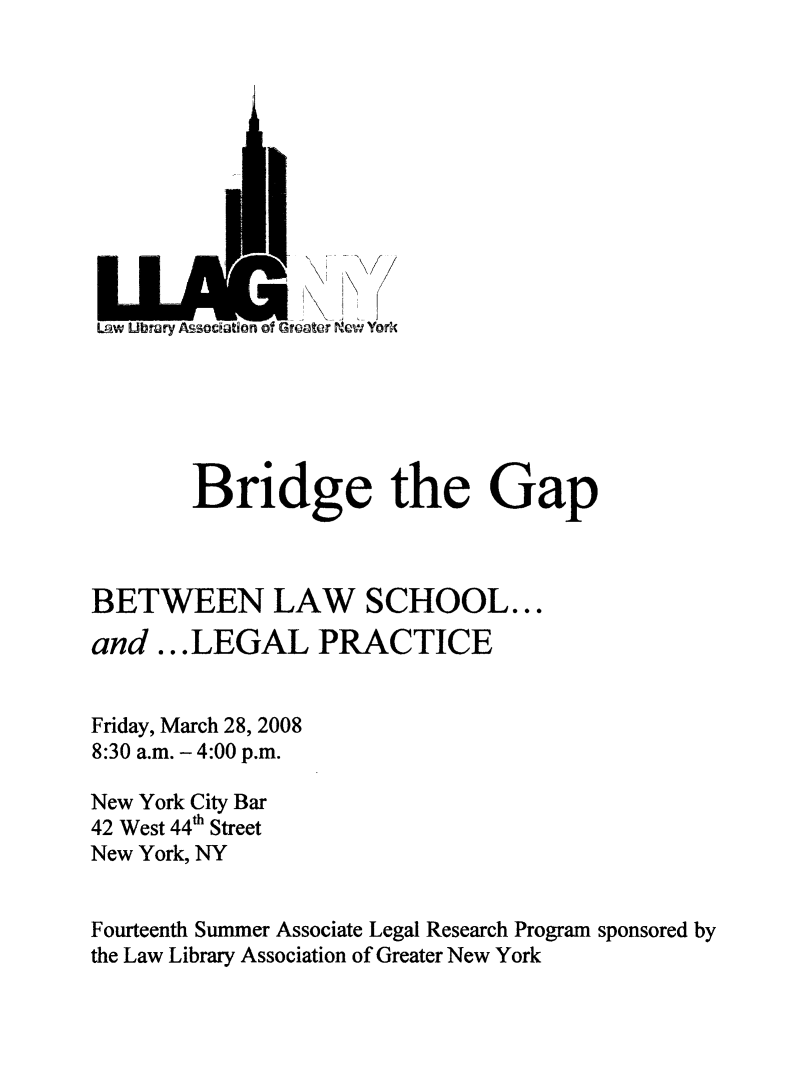 handle is hein.lbr/brdgp2008 and id is 1 raw text is: 











LOW Ubrary Msociaban of Greater New York






        Bridge the Gap



BETWEEN LAW SCHOOL...
and ...LEGAL PRACTICE


Friday, March 28, 2008
8:30 a.m. - 4:00 p.m.

New York City Bar
42 West 44h Street
New York, NY


Fourteenth Summer Associate Legal Research Program sponsored by
the Law Library Association of Greater New York


