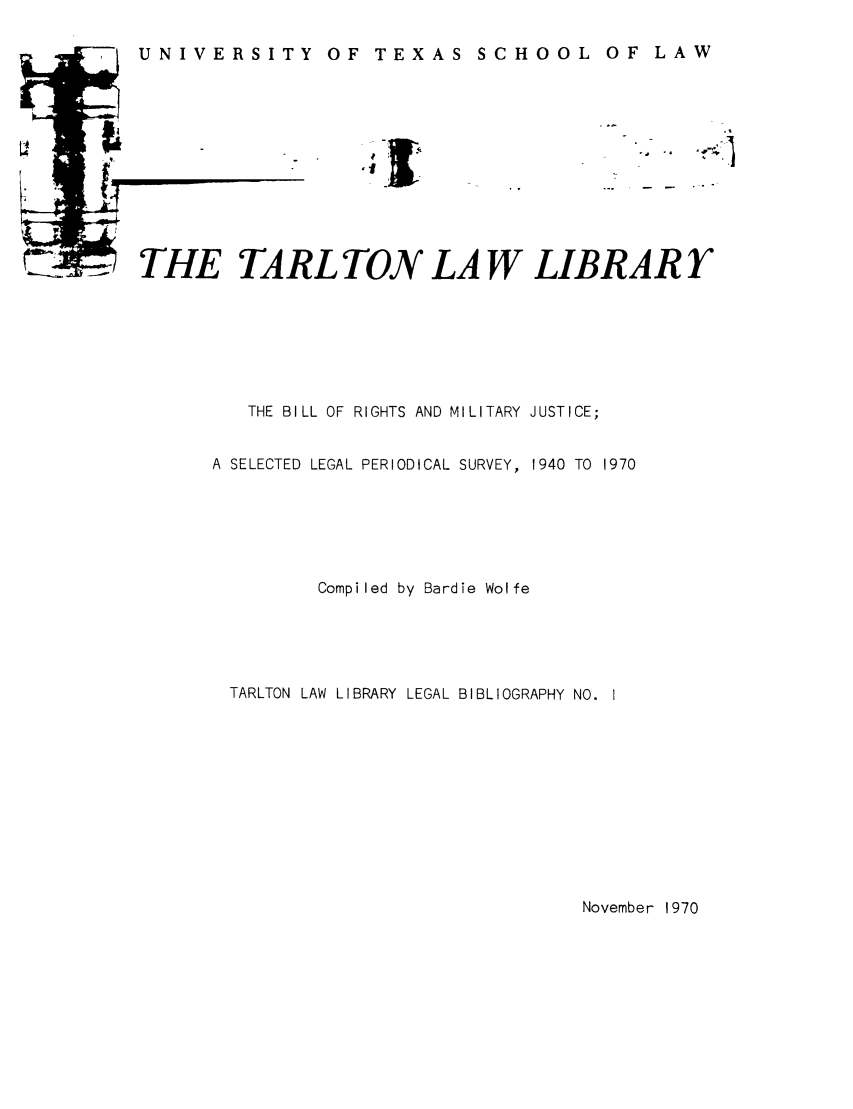 handle is hein.lbr/brighjus0001 and id is 1 raw text is: OF TEXAS SCHOOL

THE TARL TON LA W LIBRAR Y
THE BILL OF RIGHTS AND MILITARY JUSTICE;
A SELECTED LEGAL PERIODICAL SURVEY, 1940 TO 1970
Compiled by Bardie Wolfe
TARLTON LAW LIBRARY LEGAL BIBLIOGRAPHY NO. I

November 1970

U NI VE RS IT Y

OF LAW


