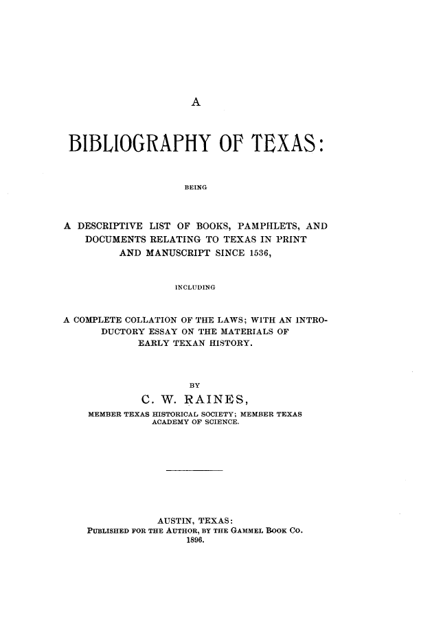 handle is hein.lbr/byotxs0001 and id is 1 raw text is: A

BIBLIOGRAPHY OF TEXAS:
BEING
A DESCRIPTIVE LIST OF BOOKS, PAMPHLETS, AND
DOCUMENTS RELATING TO TEXAS IN PRINT
AND MANUSCRIPT SINCE 1536,
INCLUDING
A COMPLETE COLLATION OF THE LAWS; WITH AN INTRO-
DUCTORY ESSAY ON THE MATERIALS OF
EARLY TEXAN HISTORY.
BY
C. W. RAINE S,
MEMBER TEXAS HISTORICAL SOCIETY; MEMBER TEXAS
ACADEMY OF SCIENCE.
AUSTIN, TEXAS:
PUBLISHED FOR THE AUTHOR, BY THE GAMMEL BOOK CO.
1896.


