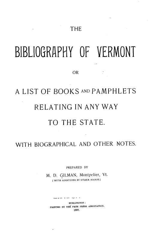 handle is hein.lbr/byovtoalt0001 and id is 1 raw text is: 




THE


BIBLIOGRAPHY OF VERMONT


                  OR



A LIST OF BOOKS AND PAMPHLETS


      RELATING IN ANY WAY


           TO THE STATE.



WITH BIOGRAPHICAL AND OTHER NOTES.



                PREPARED BY
          M. D. GILMAN, Montpelier, Vt.
            [WITH ADDITIONS BY OTHER HANDS.]



                 BURLINGTON:
           PRINTED BY TEi FREE PRESS ASSOCIATION.
                   1897.


